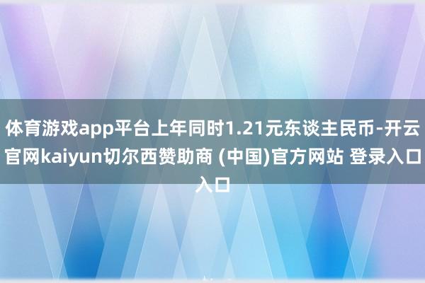体育游戏app平台上年同时1.21元东谈主民币-开云官网kaiyun切尔西赞助商 (中国)官方网站 登录入口