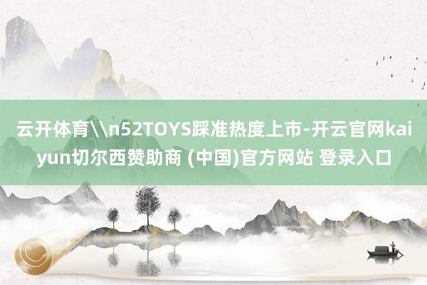 云开体育\n52TOYS踩准热度上市-开云官网kaiyun切尔西赞助商 (中国)官方网站 登录入口