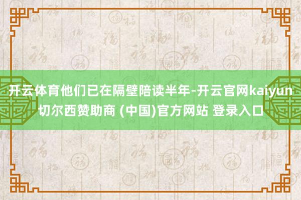 开云体育他们已在隔壁陪读半年-开云官网kaiyun切尔西赞助商 (中国)官方网站 登录入口