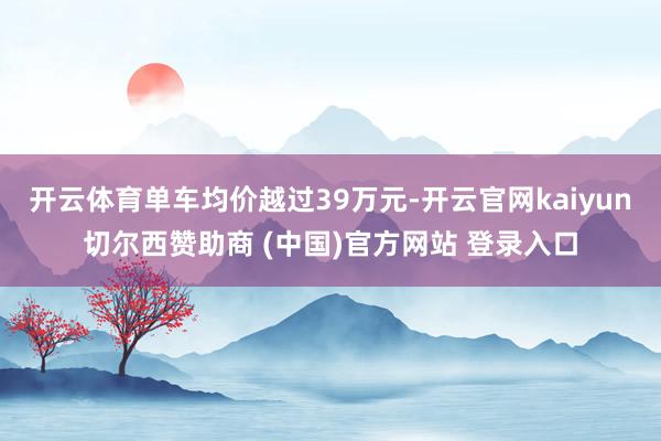 开云体育单车均价越过39万元-开云官网kaiyun切尔西赞助商 (中国)官方网站 登录入口