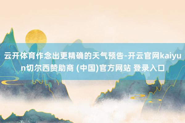 云开体育作念出更精确的天气预告-开云官网kaiyun切尔西赞助商 (中国)官方网站 登录入口