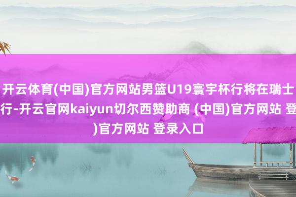 开云体育(中国)官方网站男篮U19寰宇杯行将在瑞士洛桑进行-开云官网kaiyun切尔西赞助商 (中国)官方网站 登录入口