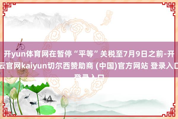 开yun体育网在暂停“平等”关税至7月9日之前-开云官网kaiyun切尔西赞助商 (中国)官方网站 登录入口