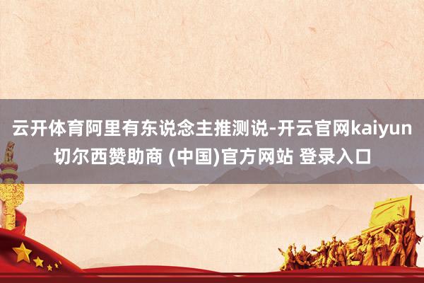云开体育阿里有东说念主推测说-开云官网kaiyun切尔西赞助商 (中国)官方网站 登录入口