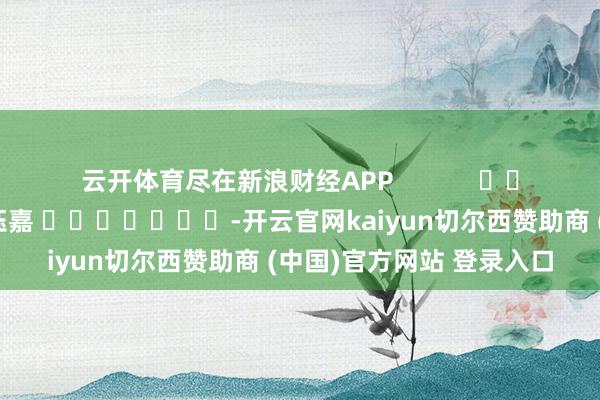 云开体育尽在新浪财经APP 包袱裁剪:陈钰嘉 -开云官网kaiyun切尔西赞助商 (中国)官方网站 登录入口