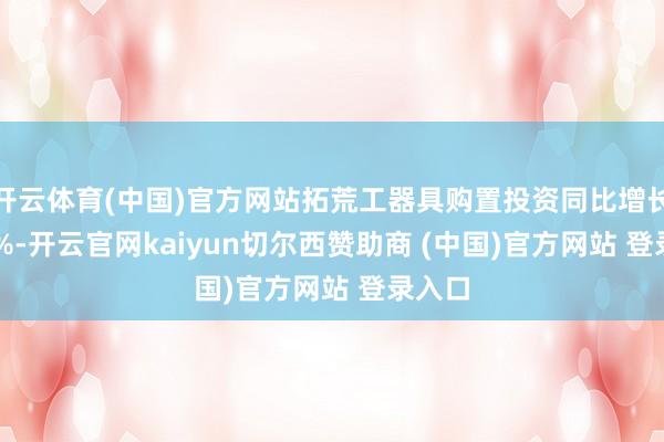 开云体育(中国)官方网站拓荒工器具购置投资同比增长17.3%-开云官网kaiyun切尔西赞助商 (中国)官方网站 登录入口