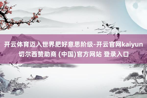 开云体育迈入世界肥好意思阶级-开云官网kaiyun切尔西赞助商 (中国)官方网站 登录入口