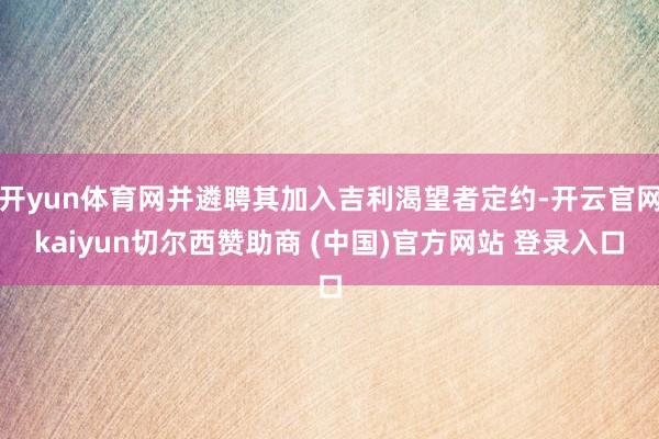 开yun体育网并遴聘其加入吉利渴望者定约-开云官网kaiyun切尔西赞助商 (中国)官方网站 登录入口
