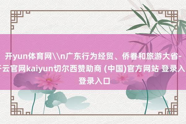 开yun体育网\n广东行为经贸、侨眷和旅游大省-开云官网kaiyun切尔西赞助商 (中国)官方网站 登录入口