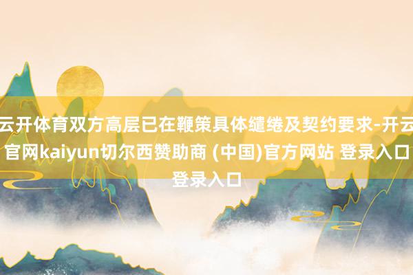 云开体育双方高层已在鞭策具体缱绻及契约要求-开云官网kaiyun切尔西赞助商 (中国)官方网站 登录入口