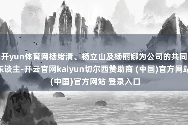 开yun体育网杨绪清、杨立山及杨丽娜为公司的共同推行规矩东谈主-开云官网kaiyun切尔西赞助商 (中国)官方网站 登录入口