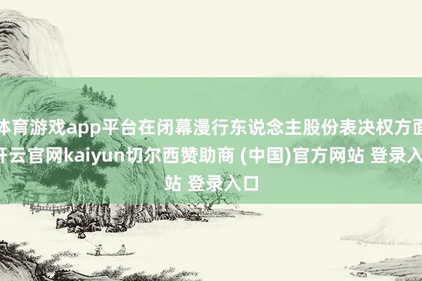体育游戏app平台在闭幕漫行东说念主股份表决权方面-开云官网kaiyun切尔西赞助商 (中国)官方网站 登录入口