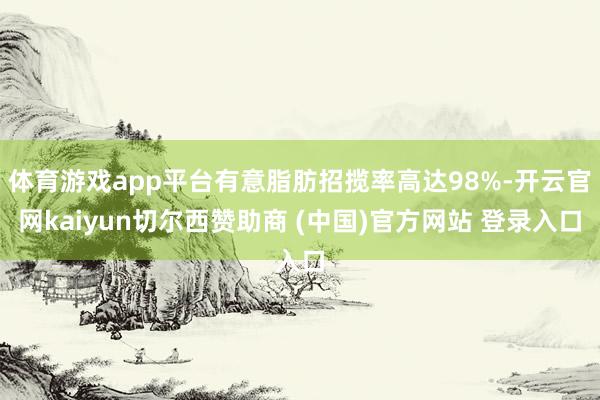 体育游戏app平台有意脂肪招揽率高达98%-开云官网kaiyun切尔西赞助商 (中国)官方网站 登录入口