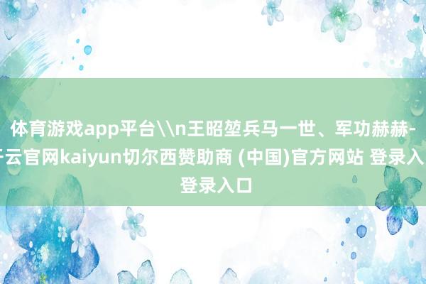 体育游戏app平台\n王昭堃兵马一世、军功赫赫-开云官网kaiyun切尔西赞助商 (中国)官方网站 登录入口