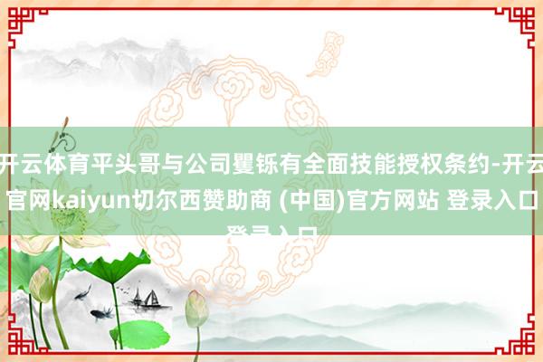 开云体育平头哥与公司矍铄有全面技能授权条约-开云官网kaiyun切尔西赞助商 (中国)官方网站 登录入口