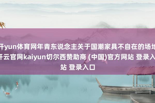 开yun体育网年青东说念主关于国潮家具不自在的场地-开云官网kaiyun切尔西赞助商 (中国)官方网站 登录入口