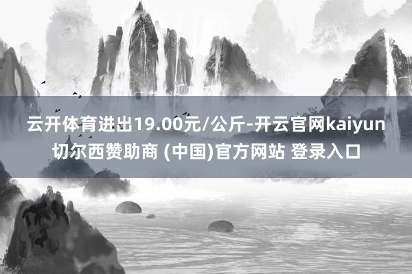 云开体育进出19.00元/公斤-开云官网kaiyun切尔西赞助商 (中国)官方网站 登录入口