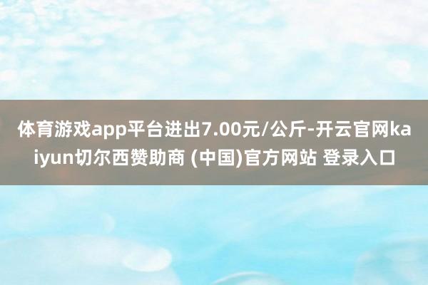 体育游戏app平台进出7.00元/公斤-开云官网kaiyun切尔西赞助商 (中国)官方网站 登录入口