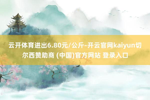 云开体育进出6.80元/公斤-开云官网kaiyun切尔西赞助商 (中国)官方网站 登录入口