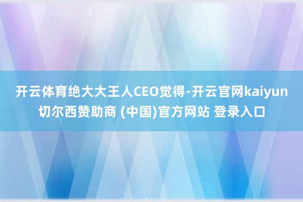 开云体育绝大大王人CEO觉得-开云官网kaiyun切尔西赞助商 (中国)官方网站 登录入口