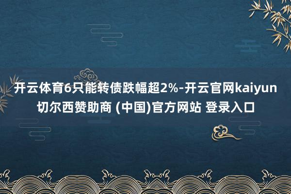 开云体育6只能转债跌幅超2%-开云官网kaiyun切尔西赞助商 (中国)官方网站 登录入口