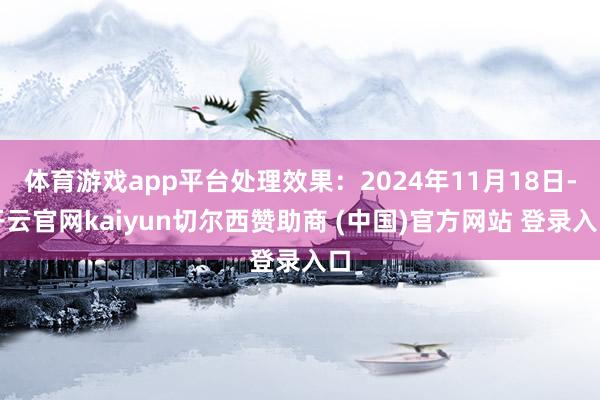 体育游戏app平台处理效果：2024年11月18日-开云官网kaiyun切尔西赞助商 (中国)官方网站 登录入口
