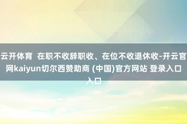 云开体育  在职不收辞职收、在位不收退休收-开云官网kaiyun切尔西赞助商 (中国)官方网站 登录入口