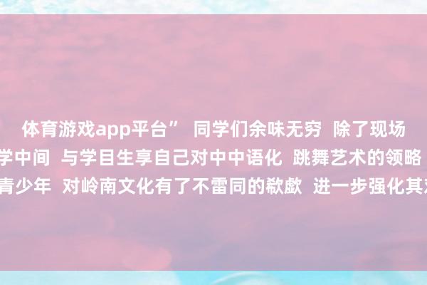 体育游戏app平台”  同学们余味无穷  除了现场涵养  主演们还来到同学中间  与学目生享自己对中中语化  跳舞艺术的领略    学生专场活动让香港青少年  对岭南文化有了不雷同的欷歔  进一步强化其对中中语明  中华优秀传统文化  和中华英才精神的认可 -开云官网kaiyun切尔西赞助商 (中国)官方网站 登录入口