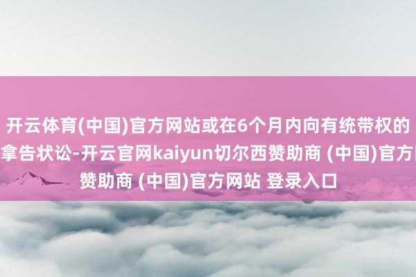 开云体育(中国)官方网站或在6个月内向有统带权的东谈主民法院拿告状讼-开云官网kaiyun切尔西赞助商 (中国)官方网站 登录入口