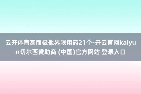 云开体育甚而极他界限用药21个-开云官网kaiyun切尔西赞助商 (中国)官方网站 登录入口