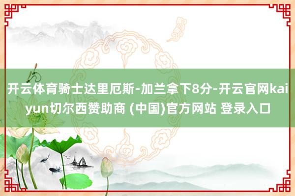 开云体育骑士达里厄斯-加兰拿下8分-开云官网kaiyun切尔西赞助商 (中国)官方网站 登录入口