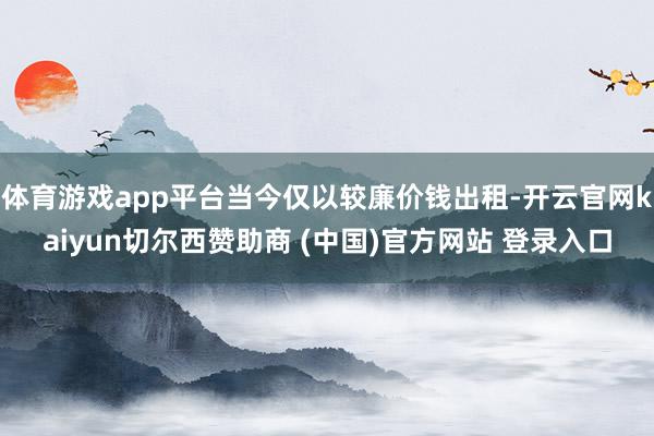 体育游戏app平台当今仅以较廉价钱出租-开云官网kaiyun切尔西赞助商 (中国)官方网站 登录入口