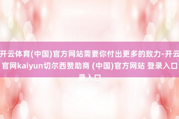 开云体育(中国)官方网站需要你付出更多的致力-开云官网kaiyun切尔西赞助商 (中国)官方网站 登录入口