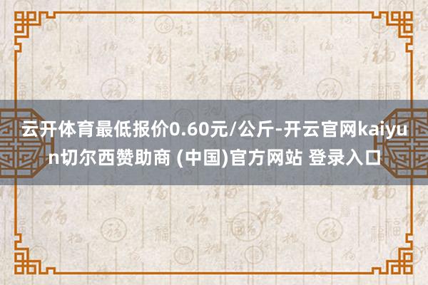 云开体育最低报价0.60元/公斤-开云官网kaiyun切尔西赞助商 (中国)官方网站 登录入口