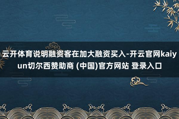 云开体育说明融资客在加大融资买入-开云官网kaiyun切尔西赞助商 (中国)官方网站 登录入口