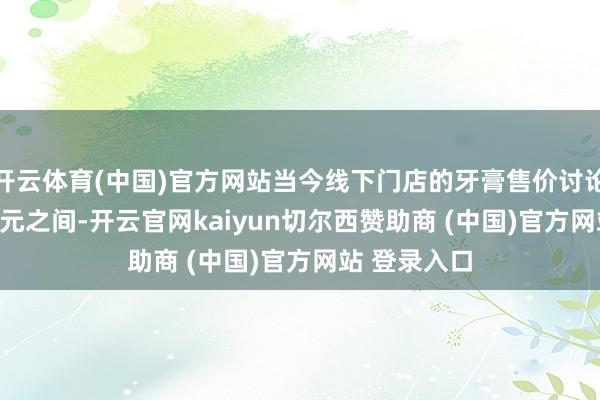 开云体育(中国)官方网站当今线下门店的牙膏售价讨论在10元-30元之间-开云官网kaiyun切尔西赞助商 (中国)官方网站 登录入口
