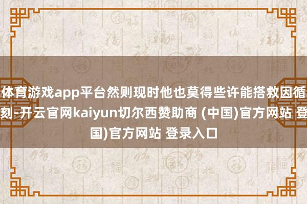 体育游戏app平台然则现时他也莫得些许能搭救因循率的时刻-开云官网kaiyun切尔西赞助商 (中国)官方网站 登录入口