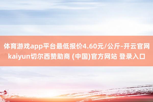 体育游戏app平台最低报价4.60元/公斤-开云官网kaiyun切尔西赞助商 (中国)官方网站 登录入口