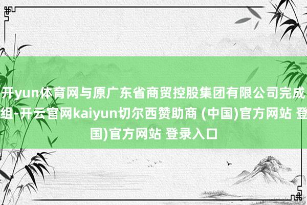 开yun体育网与原广东省商贸控股集团有限公司完成统一重组-开云官网kaiyun切尔西赞助商 (中国)官方网站 登录入口