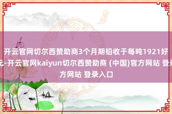 开云官网切尔西赞助商　　3个月期铅收于每吨1921好意思元-开云官网kaiyun切尔西赞助商 (中国)官方网站 登录入口