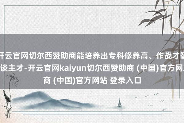 开云官网切尔西赞助商能培养出专科修养高、作战才智强的军事东谈主才-开云官网kaiyun切尔西赞助商 (中国)官方网站 登录入口