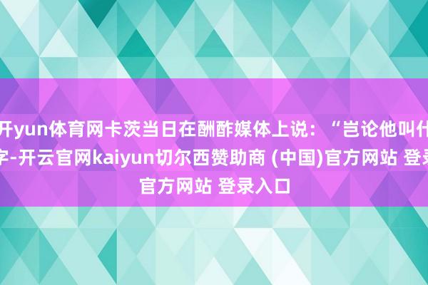 开yun体育网卡茨当日在酬酢媒体上说：“岂论他叫什么名字-开云官网kaiyun切尔西赞助商 (中国)官方网站 登录入口