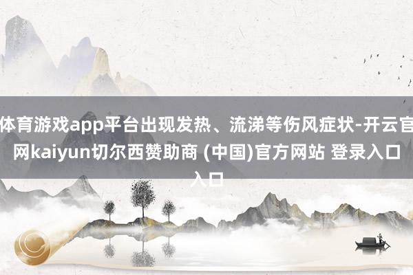 体育游戏app平台出现发热、流涕等伤风症状-开云官网kaiyun切尔西赞助商 (中国)官方网站 登录入口