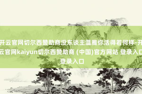开云官网切尔西赞助商没东谈主温雅你活得若何样-开云官网kaiyun切尔西赞助商 (中国)官方网站 登录入口