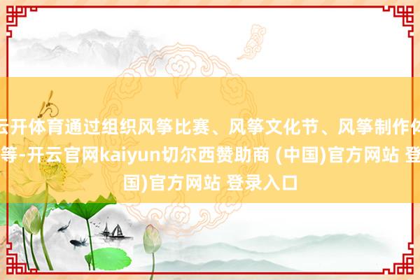 云开体育通过组织风筝比赛、风筝文化节、风筝制作体验步履等-开云官网kaiyun切尔西赞助商 (中国)官方网站 登录入口