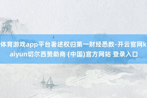 体育游戏app平台著述权归第一财经悉数-开云官网kaiyun切尔西赞助商 (中国)官方网站 登录入口