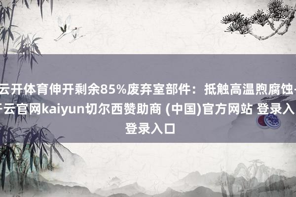 云开体育伸开剩余85%废弃室部件：抵触高温煦腐蚀-开云官网kaiyun切尔西赞助商 (中国)官方网站 登录入口