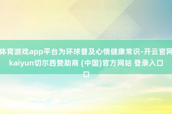 体育游戏app平台为环球普及心情健康常识-开云官网kaiyun切尔西赞助商 (中国)官方网站 登录入口