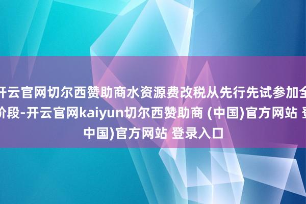 开云官网切尔西赞助商水资源费改税从先行先试参加全口试点阶段-开云官网kaiyun切尔西赞助商 (中国)官方网站 登录入口