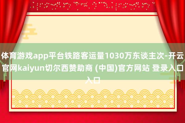 体育游戏app平台铁路客运量1030万东谈主次-开云官网kaiyun切尔西赞助商 (中国)官方网站 登录入口